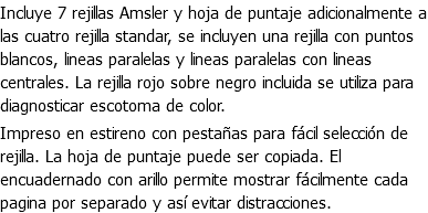Incluye 7 rejillas Amsler y hoja de puntaje adicionalmente a las cuatro rejilla standar, se incluyen una rejilla con puntos blancos, lineas paralelas y lineas paralelas con lineas centrales. La rejilla rojo sobre negro incluida se utiliza para diagnosticar escotoma de color. Impreso en estireno con pestañas para fácil selección de rejilla. La hoja de puntaje puede ser copiada. El encuadernado con arillo permite mostrar fácilmente cada pagina por separado y así evitar distracciones.